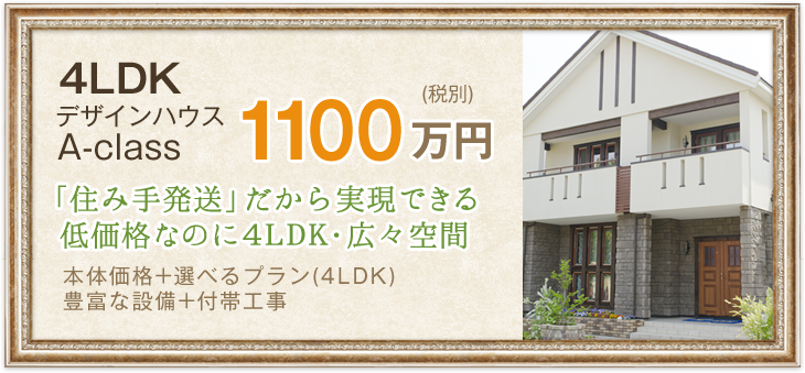 4LDK　デザインハウスA-class　1100万円(税別)「住み手発送」だから実現できる低価格なのに4LDK・広々空間　本体価格+選べるプラン(4LDK)・豊富な設備+付帯工事